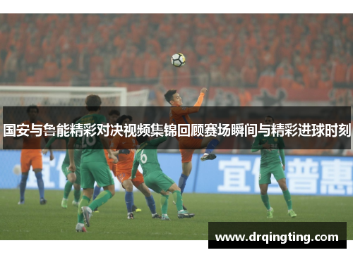 国安与鲁能精彩对决视频集锦回顾赛场瞬间与精彩进球时刻