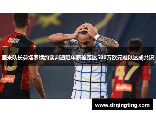 国米队长劳塔罗续约谈判遇阻年薪差距达500万欧元难以达成共识