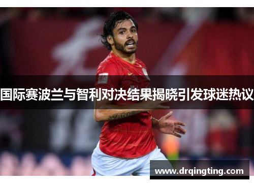 国际赛波兰与智利对决结果揭晓引发球迷热议
